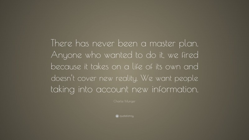 Charlie Munger Quote: “There has never been a master plan. Anyone who wanted to do it, we fired because it takes on a life of its own and doesn’t cover new reality. We want people taking into account new information.”