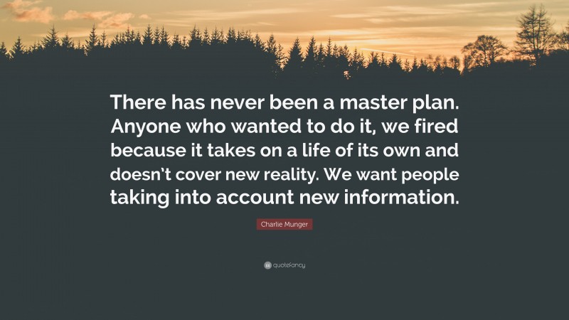 Charlie Munger Quote: “There has never been a master plan. Anyone who wanted to do it, we fired because it takes on a life of its own and doesn’t cover new reality. We want people taking into account new information.”