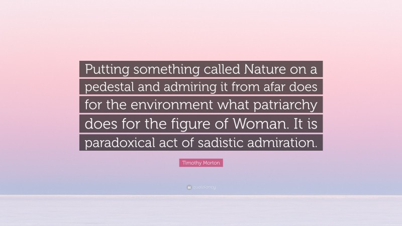 Timothy Morton Quote: “Putting something called Nature on a pedestal and admiring it from afar does for the environment what patriarchy does for the figure of Woman. It is paradoxical act of sadistic admiration.”