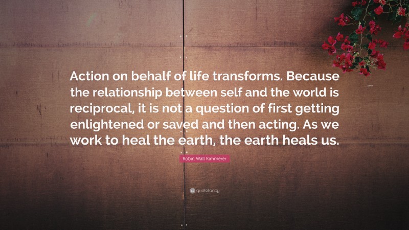 Robin Wall Kimmerer Quote: “Action on behalf of life transforms. Because the relationship between self and the world is reciprocal, it is not a question of first getting enlightened or saved and then acting. As we work to heal the earth, the earth heals us.”