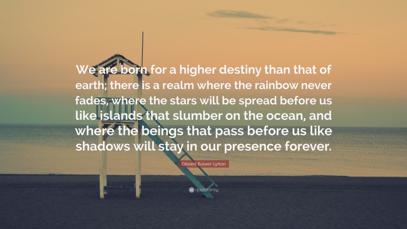 Edward Bulwer-Lytton Quote: “We are born for a higher destiny than that of earth; there is a realm where the rainbow never fades, where the stars will be spread before us like islands that slumber on the ocean, and where the beings that pass before us like shadows will stay in our presence forever.”