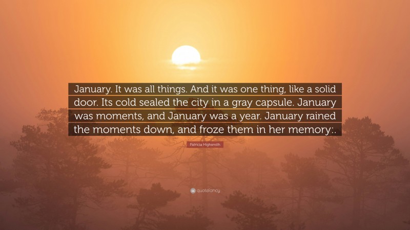Patricia Highsmith Quote: “January. It was all things. And it was one thing, like a solid door. Its cold sealed the city in a gray capsule. January was moments, and January was a year. January rained the moments down, and froze them in her memory:.”