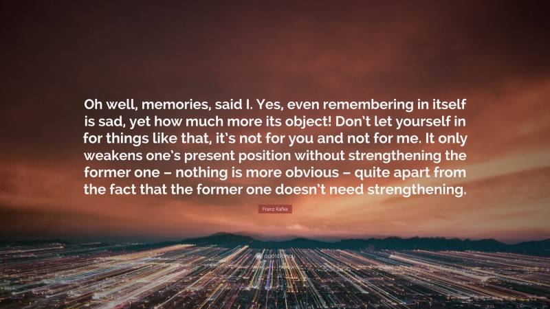 Franz Kafka Quote: “Oh well, memories, said I. Yes, even remembering in itself is sad, yet how much more its object! Don’t let yourself in for things like that, it’s not for you and not for me. It only weakens one’s present position without strengthening the former one – nothing is more obvious – quite apart from the fact that the former one doesn’t need strengthening.”