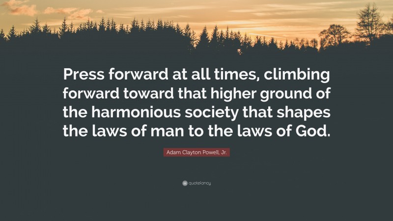 Adam Clayton Powell, Jr. Quote: “Press forward at all times, climbing forward toward that higher ground of the harmonious society that shapes the laws of man to the laws of God.”