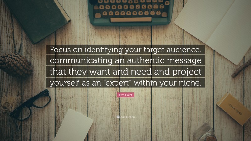 Kim Garst Quote: “Focus on identifying your target audience, communicating an authentic message that they want and need and project yourself as an “expert” within your niche.”