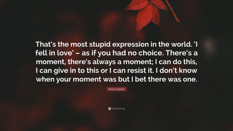 Patrick Marber Quote: “That’s the most stupid expression in the world. ‘I fell in love’ – as if you had no choice. There’s a moment, there’s always a moment; I can do this, I can give in to this or I can resist it. I don’t know when your moment was but I bet there was one.”