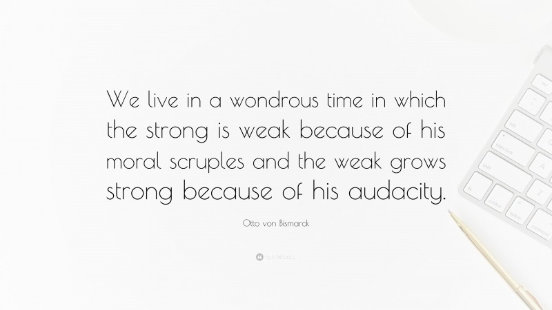 Otto von Bismarck Quote: “We live in a wondrous time in which the strong is weak because of his moral scruples and the weak grows strong because of his audacity.”