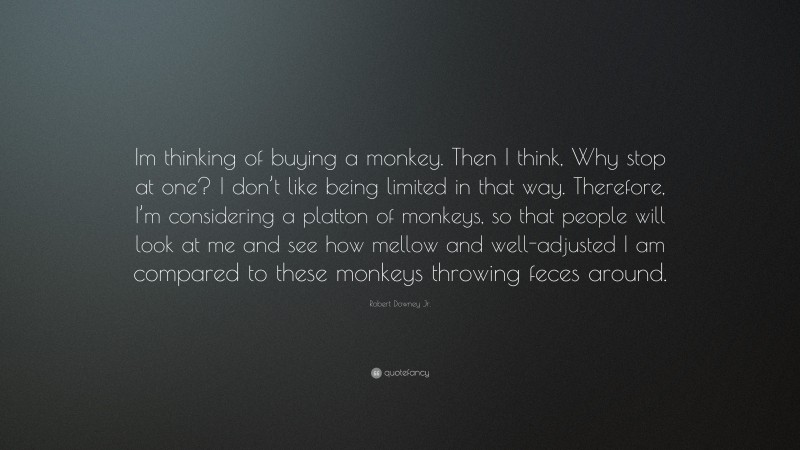 Robert Downey Jr. Quote: “Im thinking of buying a monkey. Then I think, Why stop at one? I don’t like being limited in that way. Therefore, I’m considering a platton of monkeys, so that people will look at me and see how mellow and well-adjusted I am compared to these monkeys throwing feces around.”