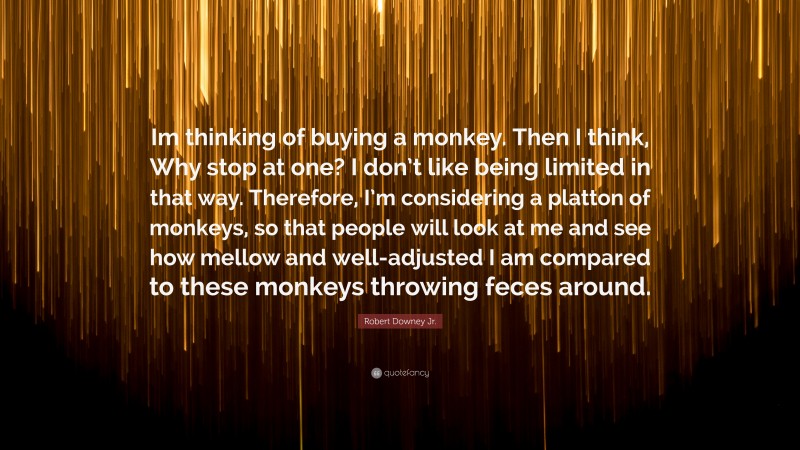 Robert Downey Jr. Quote: “Im thinking of buying a monkey. Then I think, Why stop at one? I don’t like being limited in that way. Therefore, I’m considering a platton of monkeys, so that people will look at me and see how mellow and well-adjusted I am compared to these monkeys throwing feces around.”