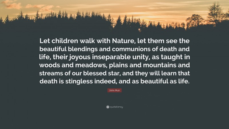 John Muir Quote: “Let children walk with Nature, let them see the beautiful blendings and communions of death and life, their joyous inseparable unity, as taught in woods and meadows, plains and mountains and streams of our blessed star, and they will learn that death is stingless indeed, and as beautiful as life.”