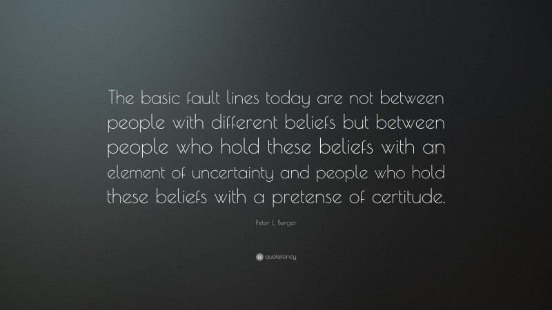 Peter L. Berger Quote: “The basic fault lines today are not between people with different beliefs but between people who hold these beliefs with an element of uncertainty and people who hold these beliefs with a pretense of certitude.”