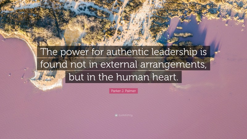 Parker J. Palmer Quote: “The power for authentic leadership is found not in external arrangements, but in the human heart.”