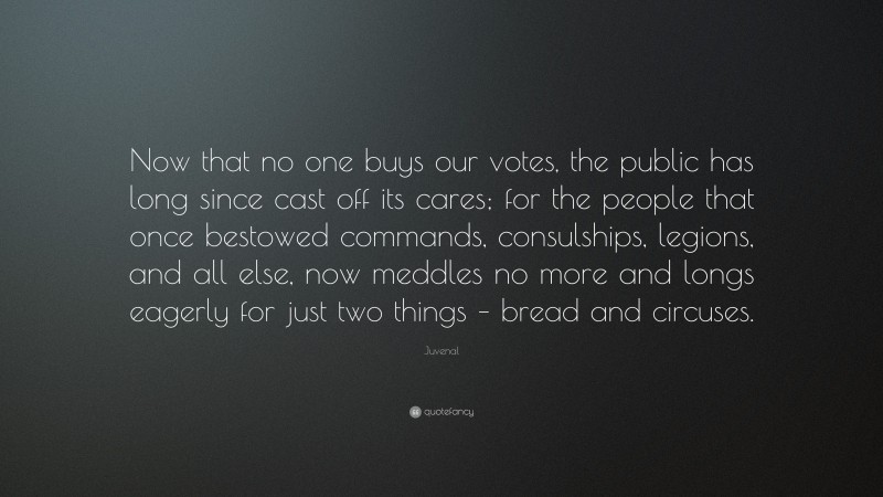 Juvenal Quote: “Now that no one buys our votes, the public has long since cast off its cares; for the people that once bestowed commands, consulships, legions, and all else, now meddles no more and longs eagerly for just two things – bread and circuses.”