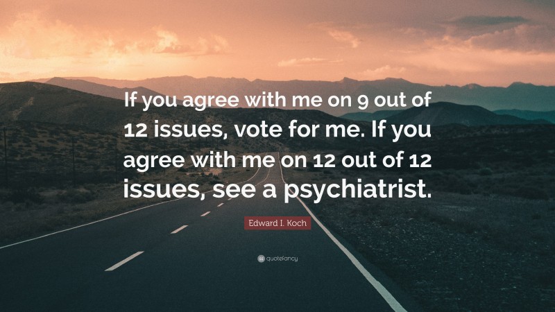 Edward I. Koch Quote: “If you agree with me on 9 out of 12 issues, vote for me. If you agree with me on 12 out of 12 issues, see a psychiatrist.”