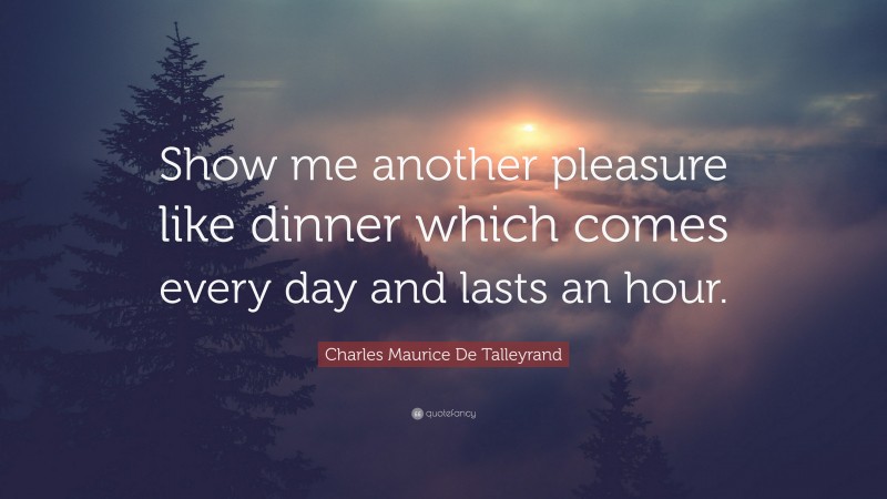 Charles Maurice De Talleyrand Quote: “Show me another pleasure like dinner which comes every day and lasts an hour.”