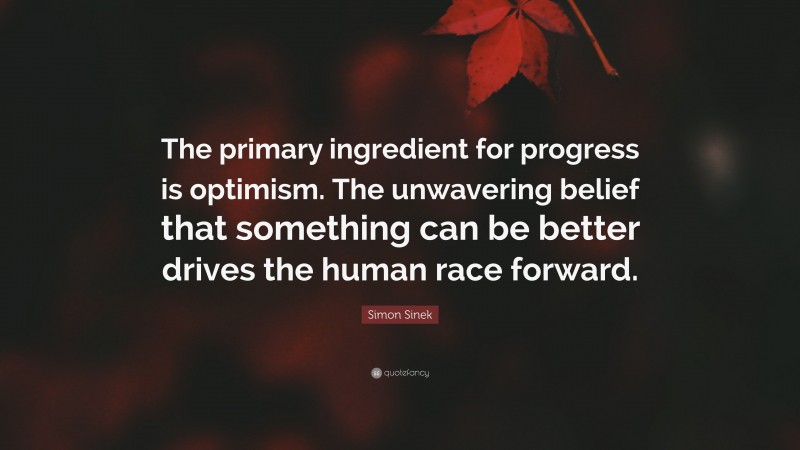 Simon Sinek Quote: “The primary ingredient for progress is optimism. The unwavering belief that something can be better drives the human race forward.”
