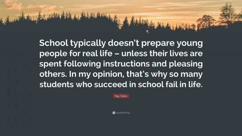 Ray Dalio Quote: “School typically doesn’t prepare young people for real life – unless their lives are spent following instructions and pleasing others. In my opinion, that’s why so many students who succeed in school fail in life.”