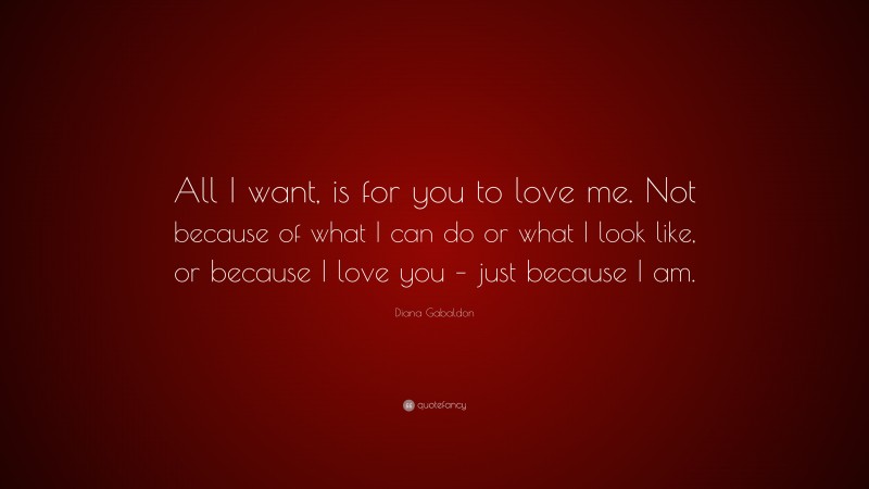 Diana Gabaldon Quote: “All I want, is for you to love me. Not because of what I can do or what I look like, or because I love you – just because I am.”
