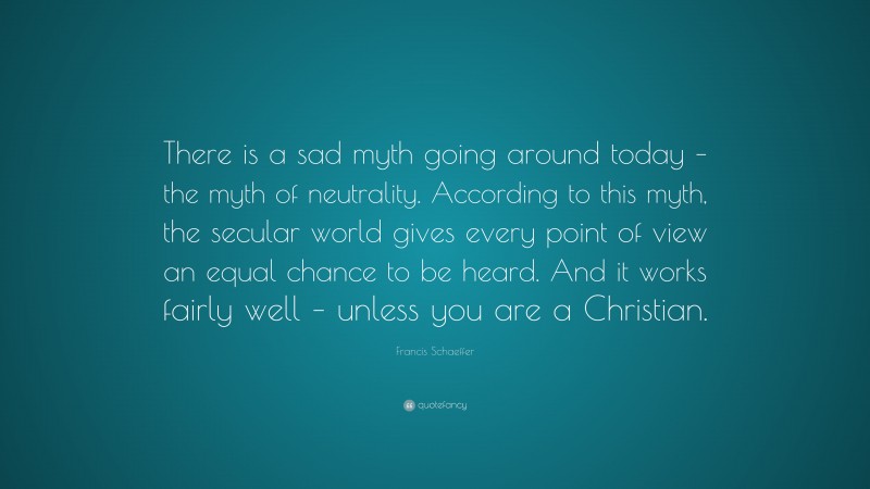 Francis Schaeffer Quote: “There is a sad myth going around today – the myth of neutrality. According to this myth, the secular world gives every point of view an equal chance to be heard. And it works fairly well – unless you are a Christian.”