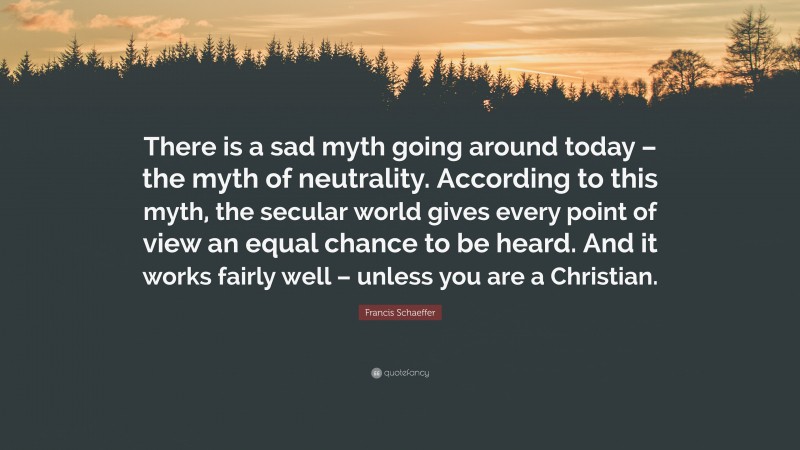 Francis Schaeffer Quote: “There is a sad myth going around today – the myth of neutrality. According to this myth, the secular world gives every point of view an equal chance to be heard. And it works fairly well – unless you are a Christian.”