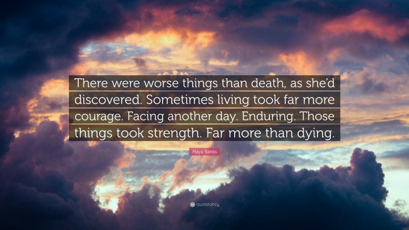 Maya Banks Quote: “There were worse things than death, as she’d discovered. Sometimes living took far more courage. Facing another day. Enduring. Those things took strength. Far more than dying.”