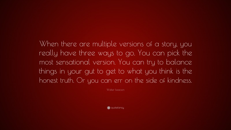 Walter Isaacson Quote: “When there are multiple versions of a story, you really have three ways to go. You can pick the most sensational version. You can try to balance things in your gut to get to what you think is the honest truth. Or you can err on the side of kindness.”