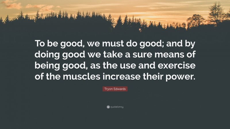 Tryon Edwards Quote: “To be good, we must do good; and by doing good we take a sure means of being good, as the use and exercise of the muscles increase their power.”