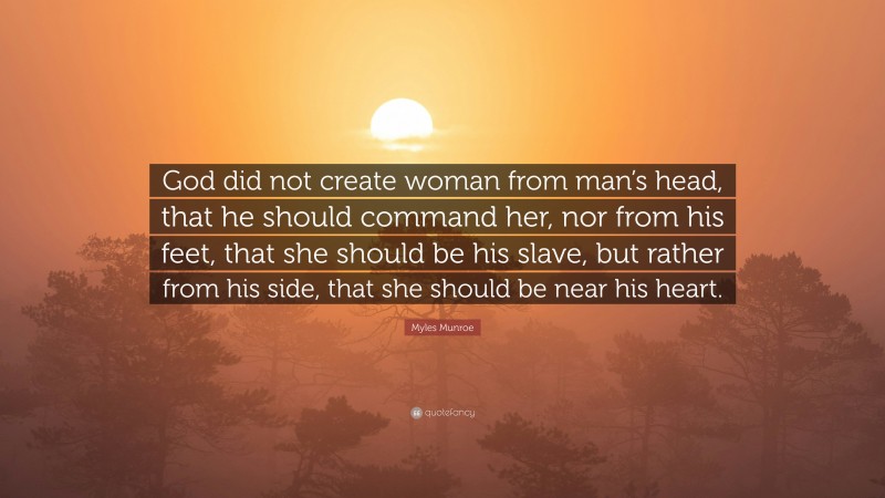 Myles Munroe Quote: “God did not create woman from man’s head, that he should command her, nor from his feet, that she should be his slave, but rather from his side, that she should be near his heart.”
