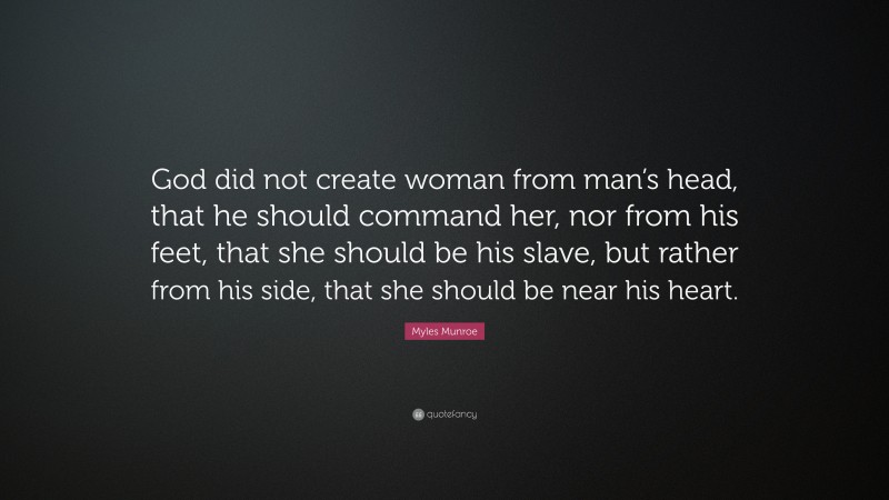 Myles Munroe Quote: “God did not create woman from man’s head, that he should command her, nor from his feet, that she should be his slave, but rather from his side, that she should be near his heart.”