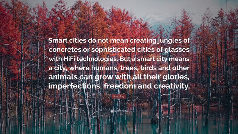 Amit Ray Quote: “Smart cities do not mean creating jungles of concretes or sophisticated cities of glasses with HiFi technologies. But a smart city means a city, where humans, trees, birds and other animals can grow with all their glories, imperfections, freedom and creativity.”