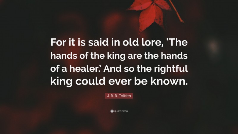 J. R. R. Tolkien Quote: “For it is said in old lore, ‘The hands of the king are the hands of a healer.’ And so the rightful king could ever be known.”