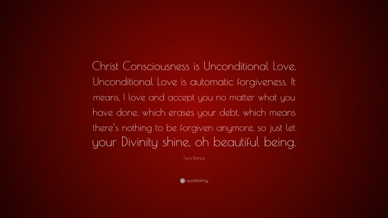 Tara Bianca Quote: “Christ Consciousness is Unconditional Love. Unconditional Love is automatic forgiveness. It means, I love and accept you no matter what you have done, which erases your debt, which means there’s nothing to be forgiven anymore, so just let your Divinity shine, oh beautiful being.”