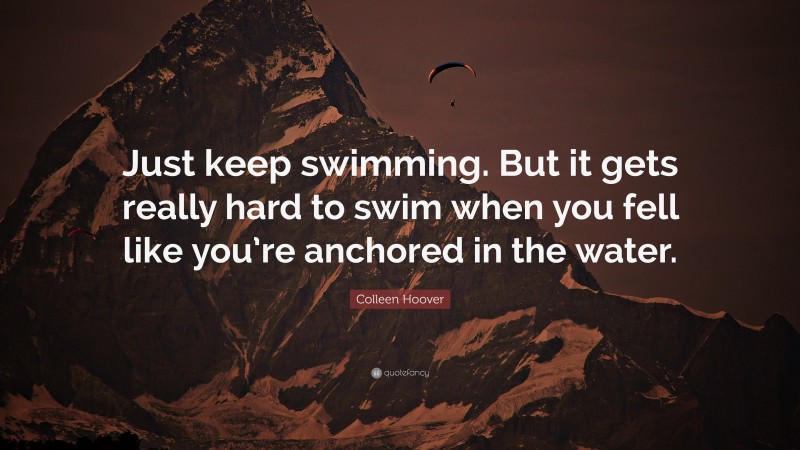 Colleen Hoover Quote: “Just keep swimming. But it gets really hard to swim when you fell like you’re anchored in the water.”