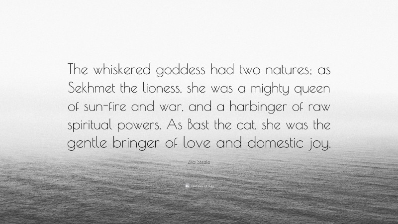 Zita Steele Quote: “The whiskered goddess had two natures; as Sekhmet the lioness, she was a mighty queen of sun-fire and war, and a harbinger of raw spiritual powers. As Bast the cat, she was the gentle bringer of love and domestic joy.”