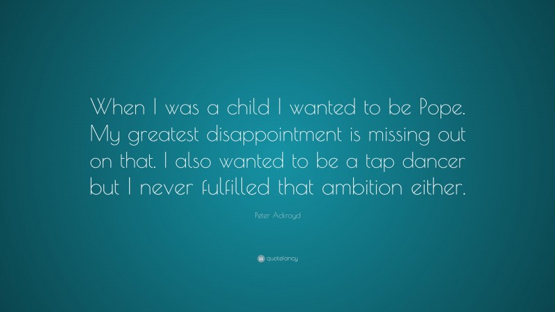 Peter Ackroyd Quote: “When I was a child I wanted to be Pope. My greatest disappointment is missing out on that. I also wanted to be a tap dancer but I never fulfilled that ambition either.”