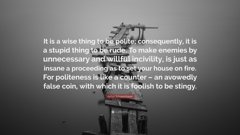 Arthur Schopenhauer Quote: “It is a wise thing to be polite; consequently, it is a stupid thing to be rude. To make enemies by unnecessary and willful incivility, is just as insane a proceeding as to set your house on fire. For politeness is like a counter – an avowedly false coin, with which it is foolish to be stingy.”