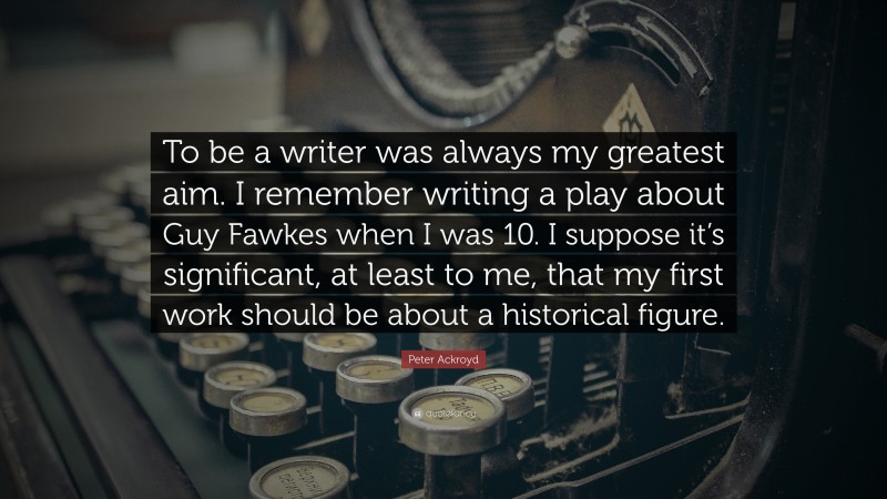 Peter Ackroyd Quote: “To be a writer was always my greatest aim. I remember writing a play about Guy Fawkes when I was 10. I suppose it’s significant, at least to me, that my first work should be about a historical figure.”