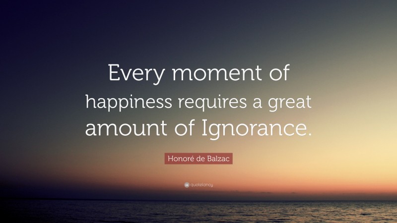 Honoré de Balzac Quote: “Every moment of happiness requires a great amount of Ignorance.”