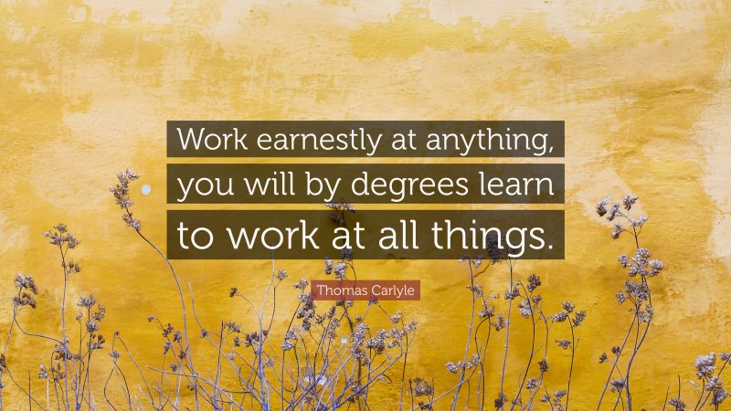 Thomas Carlyle Quote: “Work earnestly at anything, you will by degrees learn to work at all things.”