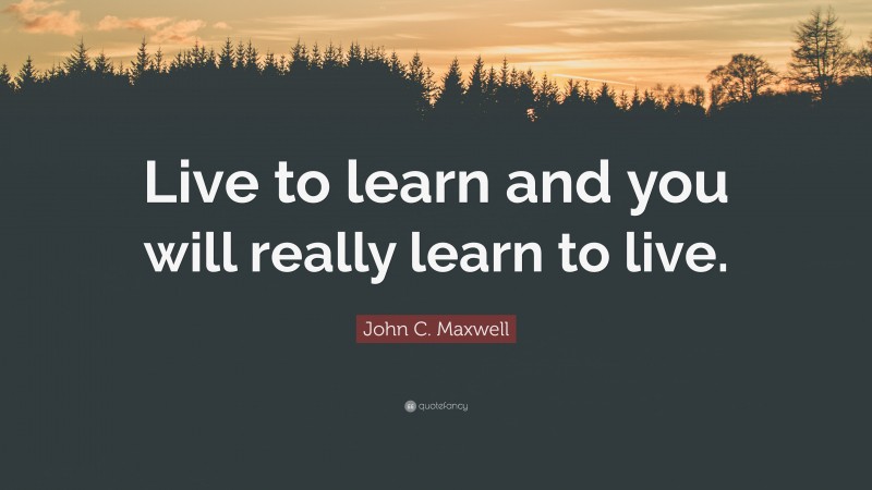 John C. Maxwell Quote: “Live to learn and you will really learn to live.”