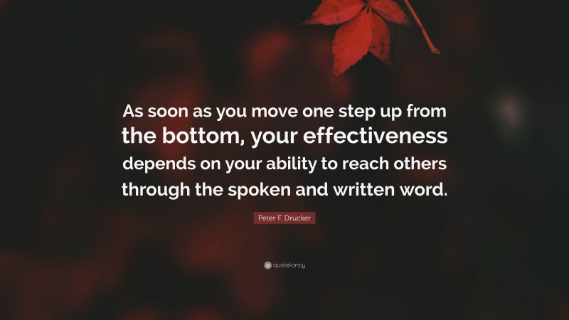 Peter F. Drucker Quote: “As soon as you move one step up from the bottom, your effectiveness depends on your ability to reach others through the spoken and written word.”