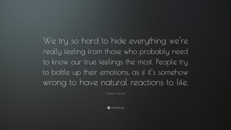 Colleen Hoover Quote: “We try so hard to hide everything we’re really feeling from those who probably need to know our true feelings the most. People try to bottle up their emotions, as if it’s somehow wrong to have natural reactions to life.”