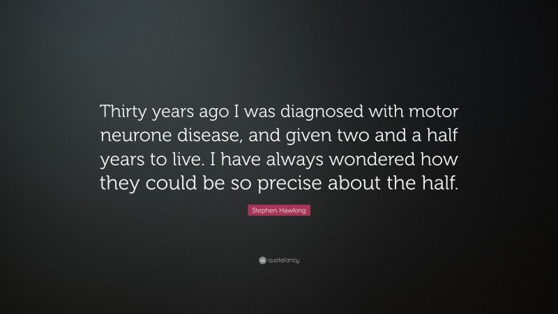 Stephen Hawking Quote: “Thirty years ago I was diagnosed with motor neurone disease, and given two and a half years to live. I have always wondered how they could be so precise about the half.”