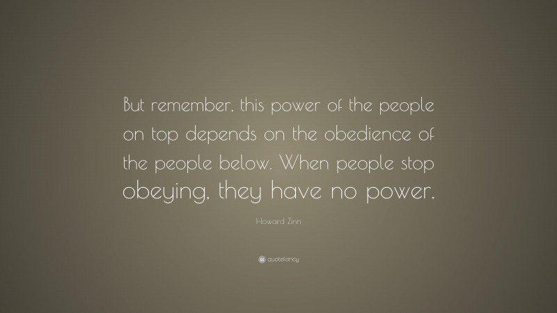 Howard Zinn Quote: “But remember, this power of the people on top depends on the obedience of the people below. When people stop obeying, they have no power.”