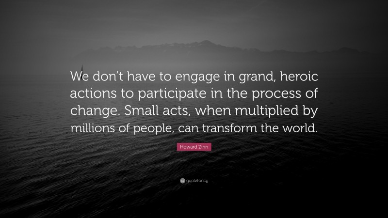 Howard Zinn Quote: “We don’t have to engage in grand, heroic actions to participate in the process of change. Small acts, when multiplied by millions of people, can transform the world.”