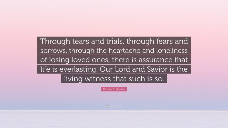 Thomas S. Monson Quote: “Through tears and trials, through fears and sorrows, through the heartache and loneliness of losing loved ones, there is assurance that life is everlasting. Our Lord and Savior is the living witness that such is so.”