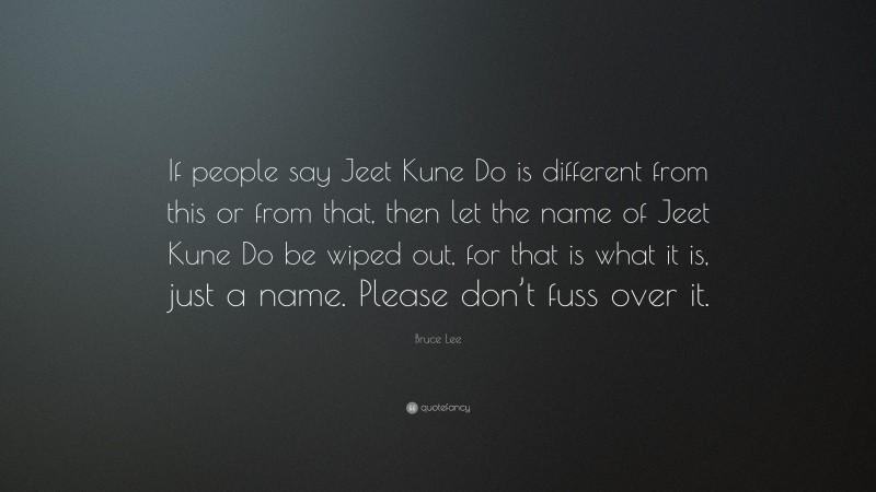 Bruce Lee Quote: “If people say Jeet Kune Do is different from this or from that, then let the name of Jeet Kune Do be wiped out, for that is what it is, just a name. Please don’t fuss over it.”
