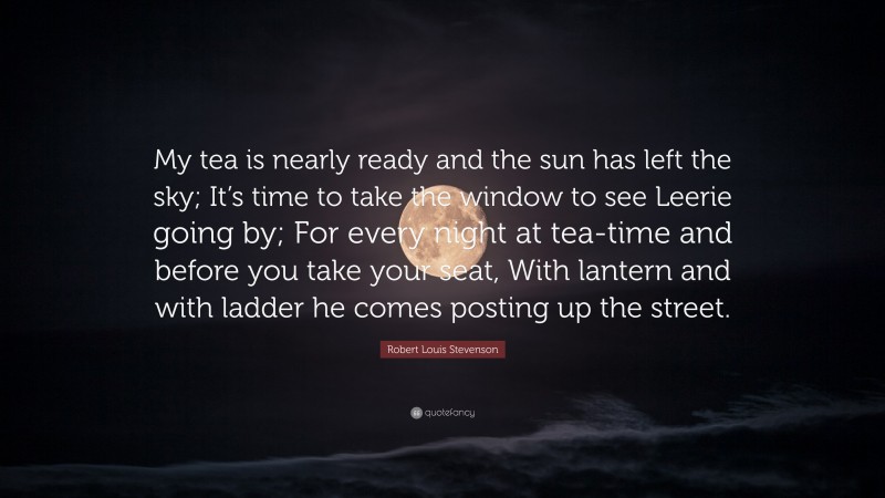 Robert Louis Stevenson Quote: “My tea is nearly ready and the sun has left the sky; It’s time to take the window to see Leerie going by; For every night at tea-time and before you take your seat, With lantern and with ladder he comes posting up the street.”