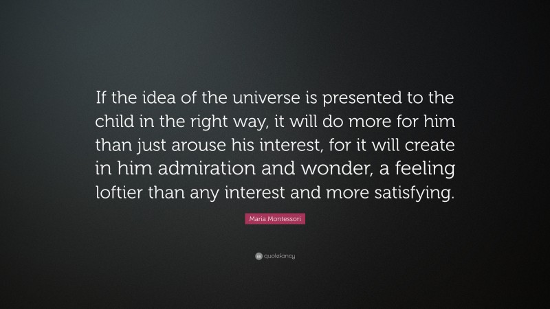 Maria Montessori Quote: “If the idea of the universe is presented to the child in the right way, it will do more for him than just arouse his interest, for it will create in him admiration and wonder, a feeling loftier than any interest and more satisfying.”
