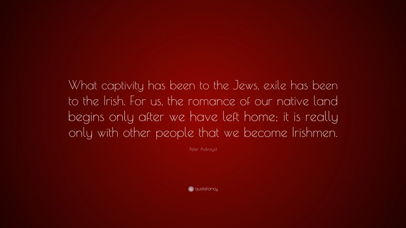 Peter Ackroyd Quote: “What captivity has been to the Jews, exile has been to the Irish. For us, the romance of our native land begins only after we have left home; it is really only with other people that we become Irishmen.”